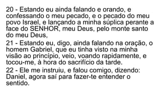 20 - Estando eu ainda falando e orando, e 
confessando o meu pecado, e o pecado do meu 
povo Israel, e lançando a minha súplica perante a 
face do SENHOR, meu Deus, pelo monte santo 
do meu Deus, 
21 - Estando eu, digo, ainda falando na oração, o 
homem Gabriel, que eu tinha visto na minha 
visão ao princípio, veio, voando rapidamente, e 
tocou-me, à hora do sacrifício da tarde. 
22 - Ele me instruiu, e falou comigo, dizendo: 
Daniel, agora saí para fazer-te entender o 
sentido. 
 