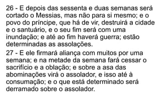26 - E depois das sessenta e duas semanas será 
cortado o Messias, mas não para si mesmo; e o 
povo do príncipe, que há de vir, destruirá a cidade 
e o santuário, e o seu fim será com uma 
inundação; e até ao fim haverá guerra; estão 
determinadas as assolações. 
27 - E ele firmará aliança com muitos por uma 
semana; e na metade da semana fará cessar o 
sacrifício e a oblação; e sobre a asa das 
abominações virá o assolador, e isso até à 
consumação; e o que está determinado será 
derramado sobre o assolador. 
 