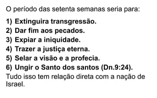 O período das setenta semanas seria para: 
1) Extinguira transgressão. 
2) Dar fim aos pecados. 
3) Expiar a iniquidade. 
4) Trazer a justiça eterna. 
5) Selar a visão e a profecia. 
6) Ungir o Santo dos santos (Dn.9:24). 
Tudo isso tem relação direta com a nação de 
Israel. 
 