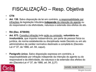 FISCALIZAÇÃO – Resp. Objetiva
•   CTN
•   Art. 136. Salvo disposição de lei em contrário, a responsabilidade por
    infrações da legislação tributária independe da intenção do agente ou
    do responsável e da efetividade, natureza e extensão dos efeitos do ato.

•   RA (Dec. 6759/09)
•   Art. 673. Constitui infração toda ação ou omissão, voluntária ou
    involuntária, que importe inobservância, por parte de pessoa física ou
    jurídica, de norma estabelecida ou disciplinada neste Decreto ou em ato
    administrativo de caráter normativo destinado a completá-lo (Decreto-
    Lei nº 37, de 1966, art. 94, caput).

•   Parágrafo único. Salvo disposição expressa em contrário, a
    responsabilidade por infração independe da intenção do agente ou do
    responsável e da efetividade, da natureza e da extensão dos efeitos do
    ato (Decreto-Lei nº 37, de 1966, art. 94, § 2º)
• .
 