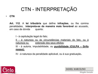 CTN - INTERPRETAÇÃO
•   CTN

    Art. 112. A lei tributária que define infrações, ou lhe comina
    penalidades, interpreta-se da maneira mais favorável ao acusado,
    em caso de dúvida     quanto:

          I - à capitulação legal do fato;
          II - à natureza ou às circunstâncias materiais do fato, ou à
          natureza ou         extensão dos seus efeitos;
          III - à autoria, imputabilidade, ou punibilidade (CULPA – Grifo
          nosso);
          IV - à natureza da penalidade aplicável, ou à sua graduação.
 