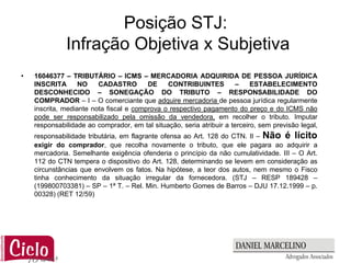 Posição STJ:
              Infração Objetiva x Subjetiva
•   16046377 – TRIBUTÁRIO – ICMS – MERCADORIA ADQUIRIDA DE PESSOA JURÍDICA
    INSCRITA       NO    CADASTRO        DE    CONTRIBUINTES          –     ESTABELECIMENTO
    DESCONHECIDO – SONEGAÇÃO DO TRIBUTO – RESPONSABILIDADE DO
    COMPRADOR – I – O comerciante que adquire mercadoria de pessoa jurídica regularmente
    inscrita, mediante nota fiscal e comprova o respectivo pagamento do preço e do ICMS não
    pode ser responsabilizado pela omissão da vendedora, em recolher o tributo. Imputar
    responsabilidade ao comprador, em tal situação, seria atribuir a terceiro, sem previsão legal,
    responsabilidade tributária, em flagrante ofensa ao Art. 128 do CTN. II – Não é lícito
    exigir do comprador, que recolha novamente o tributo, que ele pagara ao adquirir a
    mercadoria. Semelhante exigência ofenderia o princípio da não cumulatividade. III – O Art.
    112 do CTN tempera o dispositivo do Art. 128, determinando se levem em consideração as
    circunstâncias que envolvem os fatos. Na hipótese, a teor dos autos, nem mesmo o Fisco
    tinha conhecimento da situação irregular da fornecedora. (STJ – RESP 189428 –
    (199800703381) – SP – 1ª T. – Rel. Min. Humberto Gomes de Barros – DJU 17.12.1999 – p.
    00328) (RET 12/59)
 