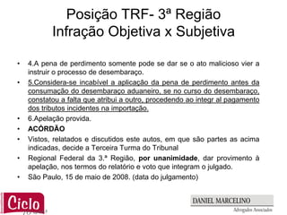 Posição TRF- 3ª Região
           Infração Objetiva x Subjetiva

•   4.A pena de perdimento somente pode se dar se o ato malicioso vier a
    instruir o processo de desembaraço.
•   5.Considera-se incabível a aplicação da pena de perdimento antes da
    consumação do desembaraço aduaneiro, se no curso do desembaraço,
    constatou a falta que atribui a outro, procedendo ao integr al pagamento
    dos tributos incidentes na importação.
•   6.Apelação provida.
•   ACÓRDÃO
•   Vistos, relatados e discutidos este autos, em que são partes as acima
    indicadas, decide a Terceira Turma do Tribunal
•   Regional Federal da 3.ª Região, por unanimidade, dar provimento à
    apelação, nos termos do relatório e voto que integram o julgado.
•   São Paulo, 15 de maio de 2008. (data do julgamento)
 