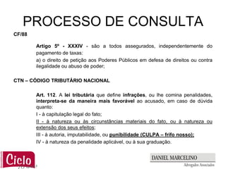 PROCESSO DE CONSULTA
CF/88

        Artigo 5º - XXXIV - são a todos assegurados, independentemente do
        pagamento de taxas:
        a) o direito de petição aos Poderes Públicos em defesa de direitos ou contra
        ilegalidade ou abuso de poder;

CTN – CÓDIGO TRIBUTÁRIO NACIONAL

        Art. 112. A lei tributária que define infrações, ou lhe comina penalidades,
        interpreta-se da maneira mais favorável ao acusado, em caso de dúvida
        quanto:
        I - à capitulação legal do fato;
        II - à natureza ou às circunstâncias materiais do fato, ou à natureza ou
        extensão dos seus efeitos;
        III - à autoria, imputabilidade, ou punibilidade (CULPA – frifo nosso);
        IV - à natureza da penalidade aplicável, ou à sua graduação.
 