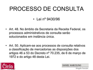 PROCESSO DE CONSULTA
                   • Lei nº 9430/96

• Art. 48. No âmbito da Secretaria da Receita Federal, os
  processos administrativos de consulta serão
  solucionados em instância única.

• Art. 50. Aplicam-se aos processos de consulta relativos
  a classificação de mercadorias as disposições dos
  artigos 46 a 53 do Decreto nº 70.235, de 6 de março de
  1972 e do artigo 48 desta Lei.
 