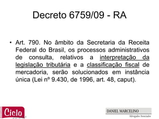 Decreto 6759/09 - RA

• Art. 790. No âmbito da Secretaria da Receita
  Federal do Brasil, os processos administrativos
  de consulta, relativos a interpretação da
  legislação tributária e a classificação fiscal de
  mercadoria, serão solucionados em instância
  única (Lei nº 9.430, de 1996, art. 48, caput).
 