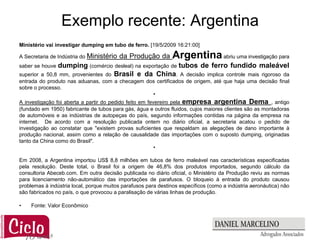 Exemplo recente: Argentina
Ministério vai investigar dumping em tubo de ferro. [19/5/2009 16:21:00]

A Secretaria de Indústria do Ministério   da Produção da        Argentina abriu uma investigação para
saber se houve dumping (comércio desleal) na exportação de tubos de ferro fundido maleável
superior a 50,8 mm, provenientes do Brasil e da China. A decisão implica controle mais rigoroso da
entrada do produto nas aduanas, com a checagem dos certificados de origem, até que haja uma decisão final
sobre o processo.
                                                 •
A investigação foi aberta a partir do pedido feito em fevereiro pela empresa argentina Dema , antigo
(fundado em 1950) fabricante de tubos para gás, água e outros fluidos, cujos maiores clientes são as montadoras
de automóveis e as indústrias de autopeças do país, segundo informações contidas na página da empresa na
internet. De acordo com a resolução publicada ontem no diário oficial, a secretaria acatou o pedido de
investigação ao constatar que "existem provas suficientes que respaldam as alegações de dano importante à
produção nacional, assim como a relação de causalidade das importações com o suposto dumping, originadas
tanto da China como do Brasil".
                                                         •

Em 2008, a Argentina importou US$ 8,8 milhões em tubos de ferro maleável nas características especificadas
pela resolução. Deste total, o Brasil foi a origem de 46,8% dos produtos importados, segundo cálculo da
consultoria Abeceb.com. Em outra decisão publicada no diário oficial, o Ministério da Produção reviu as normas
para licenciamento não-automático das importações de parafusos. O bloqueio à entrada do produto causou
problemas à indústria local, porque muitos parafusos para destinos específicos (como a indústria aeronáutica) não
são fabricados no país, o que provocou a paralisação de várias linhas de produção.

•    Fonte: Valor Econômico
 