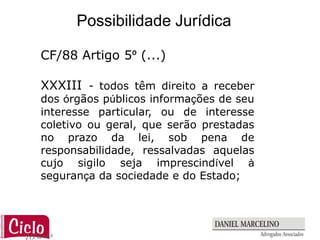 Possibilidade Jurídica

CF/88 Artigo 5º (...)

XXXIII - todos têm direito a receber
dos órgãos públicos informações de seu
interesse particular, ou de interesse
coletivo ou geral, que serão prestadas
no prazo da lei, sob pena de
responsabilidade, ressalvadas aquelas
cujo sigilo seja imprescindível à
segurança da sociedade e do Estado;
 