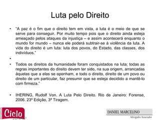 Luta pelo Direito
•   “A paz é o fim que o direito tem em vista, a luta é o meio de que se
    serve para conseguir. Por muito tempo pois que o direito ainda esteja
    ameaçado pelos ataques da injustiça – e assim acontecerá enquanto o
    mundo for mundo – nunca ele poderá subtrair-se à violência da luta. A
    vida do direito é um luta: luta dos povos, do Estado, das classes, dos
    indivíduos.”
•
•   Todos os direitos da humanidade foram conquistados na luta; todas as
    regras importantes do direito devem ter sido, na sua origem, arrancadas
    àquelas que a elas se oponham, e todo o direito, direito de um povo ou
    direito de um particular, faz presumir que se esteja decidido a mantê-lo
    com firmeza.”

•   IHERING, Rudolf Von. A Luta Pelo Direito. Rio de Janeiro: Forense,
    2006. 23º Edição, 3ª Tiragem.
 