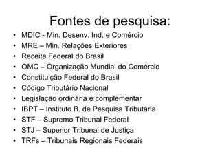 Fontes de pesquisa:
•   MDIC - Min. Desenv. Ind. e Comércio
•   MRE – Min. Relações Exteriores
•   Receita Federal do Brasil
•   OMC – Organização Mundial do Comércio
•   Constituição Federal do Brasil
•   Código Tributário Nacional
•   Legislação ordinária e complementar
•   IBPT – Instituto B. de Pesquisa Tributária
•   STF – Supremo Tribunal Federal
•   STJ – Superior Tribunal de Justiça
•   TRFs – Tribunais Regionais Federais
 