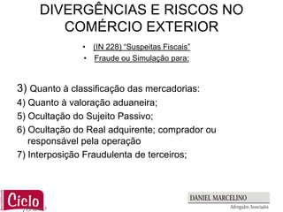 DIVERGÊNCIAS E RISCOS NO
        COMÉRCIO EXTERIOR
               • (IN 228) “Suspeitas Fiscais”
               • Fraude ou Simulação para:


3) Quanto à classificação das mercadorias:
4) Quanto à valoração aduaneira;
5) Ocultação do Sujeito Passivo;
6) Ocultação do Real adquirente; comprador ou
   responsável pela operação
7) Interposição Fraudulenta de terceiros;
 