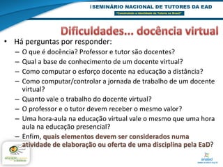 • Há perguntas por responder:
  –   O que é docência? Professor e tutor são docentes?
  –   Qual a base de conhecimento de um docente virtual?
  –   Como computar o esforço docente na educação a distância?
  –   Como computar/controlar a jornada de trabalho de um docente
      virtual?
  –   Quanto vale o trabalho do docente virtual?
  –   O professor e o tutor devem receber o mesmo valor?
  –   Uma hora-aula na educação virtual vale o mesmo que uma hora
      aula na educação presencial?
  –   Enfim, quais elementos devem ser considerados numa
      atividade de elaboração ou oferta de uma disciplina pela EaD?
 