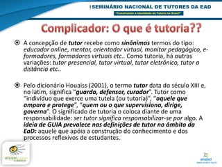  A concepção de tutor recebe como sinônimos termos do tipo:
  educador online, mentor, orientador virtual, monitor pedagógico, e-
  formadores, formadores virtuais etc.. Como tutoria, há outras
  variações: tutor presencial, tutor virtual, tutor eletrônico, tutor a
  distância etc..

 Pelo dicionário Houaiss (2001), o termo tutor data do século XIII e,
  no latim, significa “guarda, defensor, curador”. Tutor como
  “indivíduo que exerce uma tutela (ou tutoria)”, “aquele que
  ampara e protege”, “quem ou o que supervisiona, dirige,
  governa”. O significado de tutoria o coloca diante de uma
  responsabilidade: ser tutor significa responsabilizar-se por algo. A
  ideia de GUIA prevalece nas definições de tutor no âmbito da
  EaD: aquele que apóia a construção do conhecimento e dos
  processos reflexivos de estudantes.
 