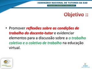 • Promover reflexões sobre as condições de
  trabalho do docente-tutor e evidenciar
  elementos para a discussão sobre a o trabalho
  coletivo e o coletivo de trabalho na educação
  virtual.
 