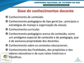  Conhecimento de conteúdo.
 Conhecimento pedagógico de tipo geral (ex.: princípios e
  estratégias de manejo e organização da classe).
 Conhecimento curricular.
 Conhecimento pedagógico acerca do conteúdo, como
  um amálgama especial de conteúdo e de pedagogia, que
  é de exclusiva propriedade dos docentes.
 Conhecimento sobre os contextos educacionais.
 Conhecimento das finalidades, dos propósitos e dos
  valores educativos e de suas raízes históricas e
  filosóficas.
 