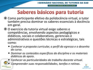  Como participante efetivo da polidocência virtual, o tutor
  também precisa dominar os saberes essenciais à docência
  em geral.
 O exercício da tutoria virtual exige saberes e
  competências, envolvendo aspectos pedagógicos e
  didáticos, sociais e colaborativos, gerenciais e
  administrativos e questões técnicas e estratégicas, tais
  como:
   Conhecer a proposta curricular, o perfil do egresso e o desenho
    do curso.
   Dominar os conteúdos específicos da disciplina e os materiais
    didáticos de apoio.
   Conhecer as particularidades do trabalho docente virtual.
   Compreender suas responsabilidades, tarefas e rotinas.
 