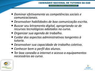  Dominar efetivamente as competências sociais e
  comunicacionais.
 Desenvolver habilidades de boa comunicação escrita.
 Buscar seu letramento digital, apropriando-se de
  recursos tecnológicos adotados no curso.
 Organizar sua agenda de trabalho.
 Cuidar dos aspectos administrativos tangentes à
  tutoria.
 Desenvolver sua capacidade de trabalho coletivo.
 Conhecer bem o perfil dos alunos.
 Ter boa conexão a internet e acesso a equipamentos
  necessários ao curso.
 
