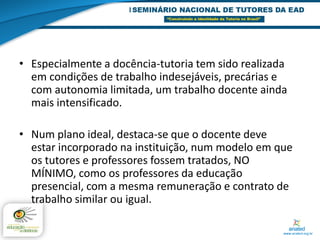 • Especialmente a docência-tutoria tem sido realizada
  em condições de trabalho indesejáveis, precárias e
  com autonomia limitada, um trabalho docente ainda
  mais intensificado.

• Num plano ideal, destaca-se que o docente deve
  estar incorporado na instituição, num modelo em que
  os tutores e professores fossem tratados, NO
  MÍNIMO, como os professores da educação
  presencial, com a mesma remuneração e contrato de
  trabalho similar ou igual.
 