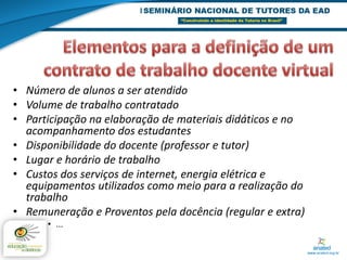 • Número de alunos a ser atendido
• Volume de trabalho contratado
• Participação na elaboração de materiais didáticos e no
  acompanhamento dos estudantes
• Disponibilidade do docente (professor e tutor)
• Lugar e horário de trabalho
• Custos dos serviços de internet, energia elétrica e
  equipamentos utilizados como meio para a realização do
  trabalho
• Remuneração e Proventos pela docência (regular e extra)
      • ...
 
