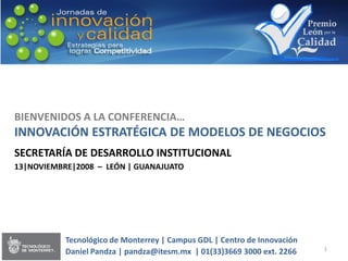 BIENVENIDOS A LA CONFERENCIA…
INNOVACIÓN ESTRATÉGICA DE MODELOS DE NEGOCIOS
SECRETARÍA DE DESARROLLO INSTITUCIONAL
13|NOVIEMBRE|2008 – LEÓN | GUANAJUATO




           Tecnológico de Monterrey | Campus GDL | Centro de Innovación
                                                                          1
           Daniel Pandza | pandza@itesm.mx | 01(33)3669 3000 ext. 2266
 
