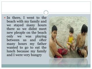  In there, I went to the

beach with my family and
we stayed many hours
there so we didnt meet
new pleople on the beach
only we was playing
between us and ofter
many hours my father
wanted to go to eat the
lunch because my family
and I were very hungry

 