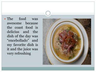  The

food
was
awesome because
the coast food is
delicius and the
dish of the day was
“encebollado” and
my favorite dish is
it and the juice was
very refreshing

 