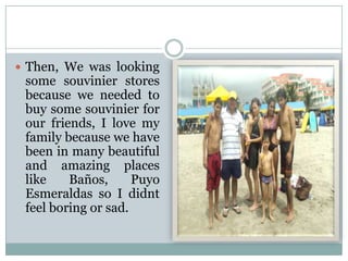  Then, We was looking

some souvinier stores
because we needed to
buy some souvinier for
our friends, I love my
family because we have
been in many beautiful
and amazing places
like
Baños,
Puyo
Esmeraldas so I didnt
feel boring or sad.

 