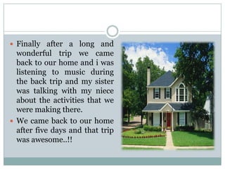  Finally after a long and

wonderful trip we came
back to our home and i was
listening to music during
the back trip and my sister
was talking with my niece
about the activities that we
were making there.
 We came back to our home
after five days and that trip
was awesome..!!

 