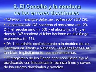 9. El Concilio y la condena9. El Concilio y la condena
de los errores doctrinalesde los errores doctrinales
• ““El error… siempre debe ser rechazado” (GS 28).El error… siempre debe ser rechazado” (GS 28).
• La constitución GSLa constitución GS condenó el marxismo (nn. 20-condenó el marxismo (nn. 20-
21), el secularismo (n. 36) y el aborto (n. 51); y el21), el secularismo (n. 36) y el aborto (n. 51); y el
decretodecreto URUR condenó el falso irenismo en el diálogocondenó el falso irenismo en el diálogo
ecuménico (n. 11).ecuménico (n. 11).
• DV 1DV 1 se adhirió explícitamente a la doctrina de losse adhirió explícitamente a la doctrina de los
Concilios de Trento y Vaticano I, solidarizándose asíConcilios de Trento y Vaticano I, solidarizándose así
también, implícitamente, con sus anatemas.también, implícitamente, con sus anatemas.
• El magisterio de los Papas post-conciliares siguióEl magisterio de los Papas post-conciliares siguió
practicando con frecuencia el rechazo firme y severopracticando con frecuencia el rechazo firme y severo
de los errores doctrinales y morales.de los errores doctrinales y morales.
 