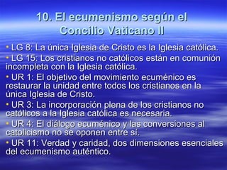 10. El ecumenismo según el10. El ecumenismo según el
Concilio Vaticano IIConcilio Vaticano II
• LG 8: La única Iglesia de Cristo es la Iglesia católica.LG 8: La única Iglesia de Cristo es la Iglesia católica.
• LG 15: Los cristianos no católicos están en comuniónLG 15: Los cristianos no católicos están en comunión
incompleta con la Iglesia católica.incompleta con la Iglesia católica.
• UR 1: El objetivo del movimiento ecuménico esUR 1: El objetivo del movimiento ecuménico es
restaurar la unidad entre todos los cristianos en larestaurar la unidad entre todos los cristianos en la
única Iglesia de Cristo.única Iglesia de Cristo.
• UR 3:UR 3: La incorporación plena de los cristianos noLa incorporación plena de los cristianos no
católicos a la Iglesia católica es necesaria.católicos a la Iglesia católica es necesaria.
• UR 4: El diálogo ecuménico y las conversiones alUR 4: El diálogo ecuménico y las conversiones al
catolicismo no se oponen entre sí.catolicismo no se oponen entre sí.
• UR 11: Verdad y caridad, dos dimensiones esencialesUR 11: Verdad y caridad, dos dimensiones esenciales
del ecumenismo auténtico.del ecumenismo auténtico.
 