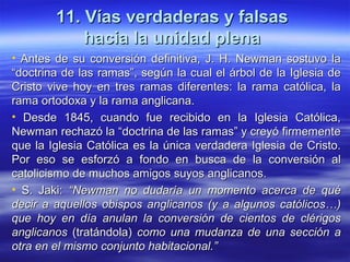 11. Vías verdaderas y falsas11. Vías verdaderas y falsas
hacia la unidad plenahacia la unidad plena
• Antes de su conversión definitiva, J. H. Newman sostuvo laAntes de su conversión definitiva, J. H. Newman sostuvo la
“doctrina de las ramas”, según la cual el árbol de la Iglesia de“doctrina de las ramas”, según la cual el árbol de la Iglesia de
Cristo vive hoy en tres ramas diferentes: la rama católica, laCristo vive hoy en tres ramas diferentes: la rama católica, la
rama ortodoxa y la rama anglicana.rama ortodoxa y la rama anglicana.
• Desde 1845, cuando fue recibido en la Iglesia Católica,Desde 1845, cuando fue recibido en la Iglesia Católica,
Newman rechazó la “doctrina de las ramas” y creyó firmementeNewman rechazó la “doctrina de las ramas” y creyó firmemente
que la Iglesia Católica es la única verdadera Iglesia de Cristo.que la Iglesia Católica es la única verdadera Iglesia de Cristo.
Por eso se esforzó a fondo en busca de la conversión alPor eso se esforzó a fondo en busca de la conversión al
catolicismo de muchos amigos suyos anglicanos.catolicismo de muchos amigos suyos anglicanos.
• S. Jaki:S. Jaki: “Newman no dudaría un momento acerca de qué“Newman no dudaría un momento acerca de qué
decir a aquellos obispos anglicanos (y a algunos católicos…)decir a aquellos obispos anglicanos (y a algunos católicos…)
que hoy en día anulan la conversión de cientos de clérigosque hoy en día anulan la conversión de cientos de clérigos
anglicanosanglicanos (tratándola)(tratándola) como una mudanza de una sección acomo una mudanza de una sección a
otra en el mismo conjunto habitacional.”otra en el mismo conjunto habitacional.”
 