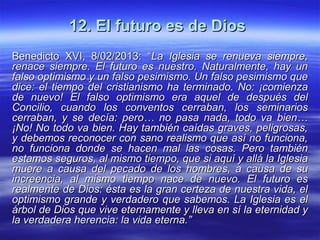 12. El futuro es de Dios12. El futuro es de Dios
Benedicto XVI, 8/02/2013: “Benedicto XVI, 8/02/2013: “La Iglesia se renueva siempre,La Iglesia se renueva siempre,
renace siempre. El futuro es nuestro. Naturalmente, hay unrenace siempre. El futuro es nuestro. Naturalmente, hay un
falso optimismo y un falso pesimismo. Un falso pesimismo quefalso optimismo y un falso pesimismo. Un falso pesimismo que
dice: el tiempo del cristianismo ha terminado. No: ¡comienzadice: el tiempo del cristianismo ha terminado. No: ¡comienza
de nuevo! El falso optimismo era aquel de después delde nuevo! El falso optimismo era aquel de después del
Concilio, cuando los conventos cerraban, los seminariosConcilio, cuando los conventos cerraban, los seminarios
cerraban, y se decía: pero… no pasa nada, todo va bien…cerraban, y se decía: pero… no pasa nada, todo va bien…
¡No! No todo va bien. Hay también caídas graves, peligrosas,¡No! No todo va bien. Hay también caídas graves, peligrosas,
y debemos reconocer con sano realismo que así no funciona,y debemos reconocer con sano realismo que así no funciona,
no funciona donde se hacen mal las cosas. Pero tambiénno funciona donde se hacen mal las cosas. Pero también
estamos seguros, al mismo tiempo, que si aquí y allá la Iglesiaestamos seguros, al mismo tiempo, que si aquí y allá la Iglesia
muere a causa del pecado de los hombres, a causa de sumuere a causa del pecado de los hombres, a causa de su
increencia, al mismo tiempo nace de nuevo. El futuro esincreencia, al mismo tiempo nace de nuevo. El futuro es
realmente de Dios: ésta es la gran certeza de nuestra vida, elrealmente de Dios: ésta es la gran certeza de nuestra vida, el
optimismo grande y verdadero que sabemos. La Iglesia es eloptimismo grande y verdadero que sabemos. La Iglesia es el
árbol de Dios que vive eternamente y lleva en sí la eternidad yárbol de Dios que vive eternamente y lleva en sí la eternidad y
la verdadera herencia: la vida eterna.”la verdadera herencia: la vida eterna.”
 