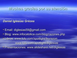 Muchas gracias por su atenciónMuchas gracias por su atención
Daniel Iglesias GrèzesDaniel Iglesias Grèzes
• Email: diglesias59@gmail.comEmail: diglesias59@gmail.com
• Blog: www.infocatolica.com/blog/razones.phpBlog: www.infocatolica.com/blog/razones.php
• Libros: www.lulu.com/spotlight/feyrazonLibros: www.lulu.com/spotlight/feyrazon
www.lulu.com/spotlight/diglesiaswww.lulu.com/spotlight/diglesias
• Presentaciones: www.slideshare.net/diglesiasPresentaciones: www.slideshare.net/diglesias
 