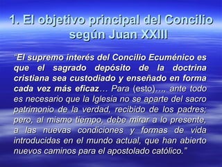 1. El objetivo principal del Concilio1. El objetivo principal del Concilio
según Juan XXIIIsegún Juan XXIII
““El supremo interés del Concilio Ecuménico esEl supremo interés del Concilio Ecuménico es
que el sagrado depósito de la doctrinaque el sagrado depósito de la doctrina
cristiana sea custodiado y enseñado en formacristiana sea custodiado y enseñado en forma
cada vez más eficazcada vez más eficaz… Para… Para (esto)(esto)…, ante todo…, ante todo
es necesario que la Iglesia no se aparte del sacroes necesario que la Iglesia no se aparte del sacro
patrimonio de la verdad, recibido de los padres;patrimonio de la verdad, recibido de los padres;
pero, al mismo tiempo, debe mirar a lo presente,pero, al mismo tiempo, debe mirar a lo presente,
a las nuevas condiciones y formas de vidaa las nuevas condiciones y formas de vida
introducidas en el mundo actual, que han abiertointroducidas en el mundo actual, que han abierto
nuevos caminos para el apostolado católico.”nuevos caminos para el apostolado católico.”
 