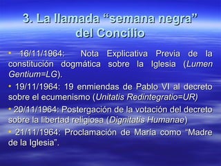 3. La llamada “semana negra”3. La llamada “semana negra”
del Conciliodel Concilio
• 16/11/1964: Nota Explicativa Previa de la16/11/1964: Nota Explicativa Previa de la
constitución dogmática sobre la Iglesia (constitución dogmática sobre la Iglesia (LumenLumen
Gentium=LGGentium=LG).).
• 19/11/1964: 19 enmiendas de Pablo VI al decreto19/11/1964: 19 enmiendas de Pablo VI al decreto
sobre el ecumenismo (sobre el ecumenismo (Unitatis Redintegratio=UR)Unitatis Redintegratio=UR)
• 20/11/1964: Postergación de la votación del decreto20/11/1964: Postergación de la votación del decreto
sobre la libertad religiosa (sobre la libertad religiosa (Dignitatis HumanaeDignitatis Humanae))
• 21/11/1964: Proclamación de María como “Madre21/11/1964: Proclamación de María como “Madre
de la Iglesia”.de la Iglesia”.
 