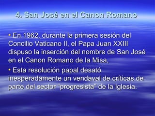 4. San José en el Canon Romano4. San José en el Canon Romano
• En 1962, durante la primera sesión delEn 1962, durante la primera sesión del
Concilio Vaticano II, el Papa Juan XXIIIConcilio Vaticano II, el Papa Juan XXIII
dispuso la inserción del nombre de San Josédispuso la inserción del nombre de San José
en el Canon Romano de la Misa,en el Canon Romano de la Misa,
• Esta resolución papal desatóEsta resolución papal desató
inesperadamente un vendaval de críticas deinesperadamente un vendaval de críticas de
parte del sector “progresista” de la Iglesia.parte del sector “progresista” de la Iglesia.
 