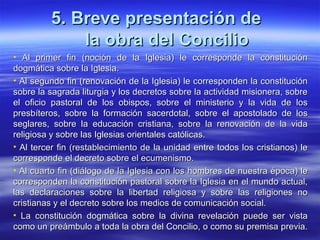 5. Breve presentación de5. Breve presentación de
la obra del Conciliola obra del Concilio
• Al primer fin (noción de la Iglesia) le corresponde la constituciónAl primer fin (noción de la Iglesia) le corresponde la constitución
dogmática sobre la Iglesia.dogmática sobre la Iglesia.
• Al segundo fin (renovación de la Iglesia) le corresponden la constituciónAl segundo fin (renovación de la Iglesia) le corresponden la constitución
sobre la sagrada liturgia y los decretos sobre la actividad misionera, sobresobre la sagrada liturgia y los decretos sobre la actividad misionera, sobre
el oficio pastoral de los obispos, sobre el ministerio y la vida de losel oficio pastoral de los obispos, sobre el ministerio y la vida de los
presbíteros, sobre la formación sacerdotal, sobre el apostolado de lospresbíteros, sobre la formación sacerdotal, sobre el apostolado de los
seglares, sobre la educación cristiana, sobre la renovación de la vidaseglares, sobre la educación cristiana, sobre la renovación de la vida
religiosa y sobre las Iglesias orientales católicas.religiosa y sobre las Iglesias orientales católicas.
• Al tercer fin (restablecimiento de la unidad entre todos los cristianos) leAl tercer fin (restablecimiento de la unidad entre todos los cristianos) le
corresponde el decreto sobre el ecumenismo.corresponde el decreto sobre el ecumenismo.
• Al cuarto fin (diálogo de la Iglesia con los hombres de nuestra época) leAl cuarto fin (diálogo de la Iglesia con los hombres de nuestra época) le
corresponden la constitución pastoral sobre la Iglesia en el mundo actual,corresponden la constitución pastoral sobre la Iglesia en el mundo actual,
las declaraciones sobre la libertad religiosa y sobre las religiones nolas declaraciones sobre la libertad religiosa y sobre las religiones no
cristianas y el decreto sobre los medios de comunicación social.cristianas y el decreto sobre los medios de comunicación social.
• La constitución dogmática sobre la divina revelación puede ser vistaLa constitución dogmática sobre la divina revelación puede ser vista
como un preámbulo a toda la obra del Concilio, o como su premisa previa.como un preámbulo a toda la obra del Concilio, o como su premisa previa.
 