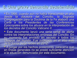 6. Una grave denuncia desatendida6. Una grave denuncia desatendida
 En 1966,En 1966, cuando aún no había transcurrido un añocuando aún no había transcurrido un año
desde la clausura del Concilio, la Sagradadesde la clausura del Concilio, la Sagrada
Congregación para la Doctrina de la Fe elaboró unaCongregación para la Doctrina de la Fe elaboró una
Carta a los Presidentes de las ConferenciasCarta a los Presidentes de las Conferencias
EpiscopalesEpiscopales sobre los abusos en la interpretación desobre los abusos en la interpretación de
los decretos del Concilio Vaticano II.los decretos del Concilio Vaticano II.
 Este documento lanzó una seria señal de alertaEste documento lanzó una seria señal de alerta
contra las interpretaciones erróneas del Concilio. Encontra las interpretaciones erróneas del Concilio. En
su momento fue enviado en secreto a todos lossu momento fue enviado en secreto a todos los
Obispos del mundo. Fue publicado en el sitioObispos del mundo. Fue publicado en el sitio webweb
de la Santa Sede recién en 2012.de la Santa Sede recién en 2012.
 A juzgar por los hechos posteriores, parecería queA juzgar por los hechos posteriores, parecería que
en líneas generales no se prestó suficiente atenciónen líneas generales no se prestó suficiente atención
a la situación denunciada por este documento.a la situación denunciada por este documento.
 