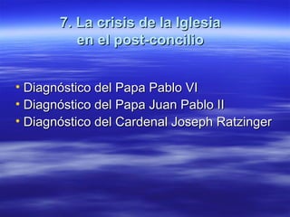 7. La crisis de la Iglesia7. La crisis de la Iglesia
en el post-concilioen el post-concilio
• Diagnóstico del Papa Pablo VIDiagnóstico del Papa Pablo VI
• Diagnóstico del Papa Juan Pablo IIDiagnóstico del Papa Juan Pablo II
• Diagnóstico del Cardenal Joseph RatzingerDiagnóstico del Cardenal Joseph Ratzinger
 