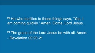 !
!

20 He

who testifies to these things says, “Yes, I
am coming quickly.” Amen. Come, Lord Jesus. 
21 The

grace of the Lord Jesus be with all. Amen.!
- Revelation 22:20-21

 