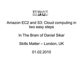 Amazon EC2 and S3: Cloud computing in two easy steps In The Brain of Daniel Sikar Skills Matter – London, UK 01.02.2010 