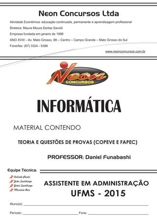 Neon Concursos Ltda
Atividade Econômica: educação continuada, permanente e aprendizagem proﬁssional
Diretora: Maura Moura Dortas Savioli
Empresa fundada em janeiro de 1998
ANO XVIII – Av. Mato Grosso, 88 – Centro – Campo Grande – Mato Grosso do Sul
Fone/fax: (67) 3324 - 5388
www.neonconcursos.com.br
Aluno(a): ______________________________________________________________________
Período: _______________________________ Fone: __________________________________
Equipe Técnica:
John Santhiago
Arlindo Pionti
Johni Santhiago
Mariane Reis
PROFESSOR: Daniel Funabashi
TEORIA E QUESTÕES DE PROVAS (COPEVE E FAPEC)
MATERIAL CONTENDO
UFMS - 2015
INFORMÁTICA
ASSISTENTE EM ADMINISTRAÇÃO
 