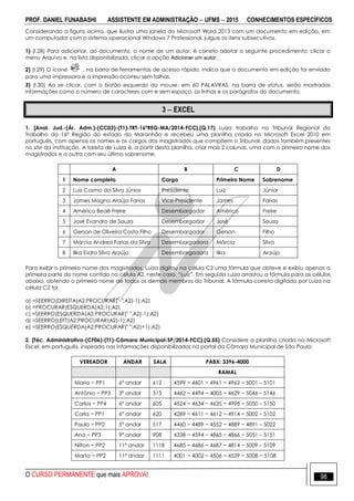 PROF. DANIEL FUNABASHI ASSISTENTE EM ADMINISTRAÇÃO  UFMS  2015 CONHECIMENTOS ESPECÍFICOS
O CURSO PERMANENTE que mais APROVA! 98
Considerando a figura acima, que ilustra uma janela do Microsoft Word 2013 com um documento em edição, em
um computador com o sistema operacional Windows 7 Professional, julgue os itens subsecutivos.
1) (I.28) Para adicionar, ao documento, o nome de um autor, é correto adotar o seguinte procedimento: clicar o
menu Arquivo e, na lista disponibilizada, clicar a opção Adicionar um autor.
2) (I.29) O ícone , na barra de ferramentas de acesso rápido, indica que o documento em edição foi enviado
para uma impressora e a impressão ocorreu sem falhas.
3) (I.30) Ao se clicar, com o botão esquerdo do mouse, em 60 PALAVRAS, na barra de status, serão mostradas
informações como o número de caracteres com e sem espaço, as linhas e os parágrafos do documento.
3  EXCEL
1. [Anal. Jud.-(Ár. Adm.)-(CC03)-(T1)-TRT-16ªREG-MA/2014-FCC].(Q.17) Luiza trabalha no Tribunal Regional do
Trabalho da 16ª Região do estado do Maranhão e recebeu uma planilha criada no Microsoft Excel 2010 em
português, com apenas os nomes e os cargos dos magistrados que compõem o Tribunal, dados também presentes
no site da instituição. A tarefa de Luiza é, a partir desta planilha, criar mais 2 colunas, uma com o primeiro nome dos
magistrados e a outra com seu último sobrenome.
A B C D
1 Nome completo Cargo Primeiro Nome Sobrenome
2 Luiz Cosmo da Silva Júnior Presidente Luiz Júnior
3 James Magno Araújo Farias Vice-Presidente James Farias
4 Américo Bedê Freire Desembargador Américo Freire
5 José Evandro de Souza Desembargador José Souza
6 Gerson de Oliveira Costa Filho Desembargador Gerson Filho
7 Márcia Andrea Farias da Silva Desembargadora Márcia Silva
8 Ilka Esdra Silva Araújo Desembargadora Ilka Araújo
Para exibir o primeiro nome dos magistrados, Luiza digitou na célula C2 uma fórmula que obteve e exibiu apenas a
primeira parte do nome contido na célula A2, neste caso, “Luiz”. Em seguida Luiza arrastou a fórmula para as células
abaixo, obtendo o primeiro nome de todos os demais membros do Tribunal. A fórmula correta digitada por Luiza na
célula C2 foi
a) =SEERRO(DIREITA(A2;PROCURAR("-";A2)-1);A2)
b) =PROCURAR(ESQUERDA(A2,1);A2)
c) =SEERRO(ESQUERDA(A2;PROCURAR(" ";A2)-1);A2)
d) =SEERRO(LEFT(A2;PROCURAR(A2)-1);A2)
e) =SEERRO(ESQUERDA(A2;PROCURAR(" ";A2)+1);A2)
2. [Téc. Administrativo-(CF06)-(T1)-Câmara Municipal-SP/2014-FCC].(Q.55) Considere a planilha criada no Microsoft
Excel, em português, inspirada nas informações disponibilizadas no portal da Câmara Municipal de São Paulo:
VEREADOR ANDAR SALA PABX: 3396-4000
RAMAL
Maria − PP1 6º andar 612 4599 − 4601 − 4961 − 4962 − 5001 – 5101
Antônio − PP3 3º andar 315 4462 − 4494 − 4005 − 4629 − 5046 – 5146
Carlos − PP4 6º andar 605 4524 − 4634 − 4635 − 4998 − 5050 – 5150
Carla − PP1 6º andar 620 4289 − 4611 − 4612 − 4914 − 5002 – 5102
Paulo − PP2 5º andar 517 4460 − 4489 − 4552 − 4889 − 4891 – 5022
Ana − PP3 9º andar 908 4338 − 4594 − 4865 − 4866 − 5051 – 5151
Nilton − PP2 11º andar 1118 4685 − 4686 − 4687 − 4814 − 5009 – 5109
Marta − PP2 11º andar 1111 4001 − 4002 − 4506 − 4539 − 5008 − 5108
 