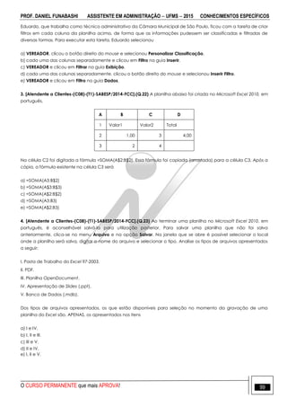 PROF. DANIEL FUNABASHI ASSISTENTE EM ADMINISTRAÇÃO  UFMS  2015 CONHECIMENTOS ESPECÍFICOS
O CURSO PERMANENTE que mais APROVA! 99
Eduardo, que trabalha como técnico administrativo da Câmara Municipal de São Paulo, ficou com a tarefa de criar
filtros em cada coluna da planilha acima, de forma que as informações pudessem ser classificadas e filtradas de
diversas formas. Para executar esta tarefa, Eduardo selecionou
a) VEREADOR, clicou o botão direito do mouse e selecionou Personalizar Classificação.
b) cada uma das colunas separadamente e clicou em Filtro na guia Inserir.
c) VEREADOR e clicou em Filtrar na guia Exibição.
d) cada uma das colunas separadamente, clicou o botão direito do mouse e selecionou Inserir Filtro.
e) VEREADOR e clicou em Filtro na guia Dados.
3. [Atendente a Clientes-(C08)-(T1)-SABESP/2014-FCC].(Q.22) A planilha abaixo foi criada no Microsoft Excel 2010, em
português.
A B C D
1 Valor1 Valor2 Total
2 1,00 3 4,00
3 2 4
Na célula C2 foi digitada a fórmula =SOMA(A$2:B$2). Essa fórmula foi copiada (arrastada) para a célula C3. Após a
cópia, a fórmula existente na célula C3 será
a) =SOMA(A3:B$2)
b) =SOMA(A$3:B$3)
c) =SOMA(A$2:B$2)
d) =SOMA(A3:B3)
e) =SOMA(A$2:B3)
4. [Atendente a Clientes-(C08)-(T1)-SABESP/2014-FCC].(Q.23) Ao terminar uma planilha no Microsoft Excel 2010, em
português, é aconselhável salvá-la para utilização posterior. Para salvar uma planilha que não foi salva
anteriormente, clica-se no menu Arquivo e na opção Salvar. Na janela que se abre é possível selecionar o local
onde a planilha será salva, digitar o nome do arquivo e selecionar o tipo. Analise os tipos de arquivos apresentados
a seguir:
I. Pasta de Trabalho do Excel 97-2003.
II. PDF.
III. Planilha OpenDocument.
IV. Apresentação de Slides (.ppt).
V. Banco de Dados (.mdb).
Dos tipos de arquivos apresentados, os que estão disponíveis para seleção no momento da gravação de uma
planilha do Excel são, APENAS, os apresentados nos itens
a) I e IV.
b) I, II e III.
c) III e V.
d) II e IV.
e) I, II e V.
 