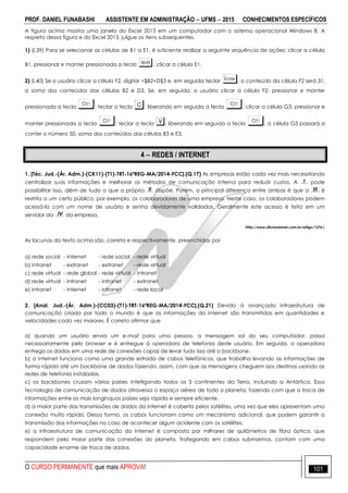 PROF. DANIEL FUNABASHI ASSISTENTE EM ADMINISTRAÇÃO  UFMS  2015 CONHECIMENTOS ESPECÍFICOS
O CURSO PERMANENTE que mais APROVA! 101
A figura acima mostra uma janela do Excel 2013 em um computador com o sistema operacional Windows 8. A
respeito dessa figura e do Excel 2013, julgue os itens subsequentes.
1) (I.39) Para se selecionar as células de B1 a E1, é suficiente realizar a seguinte sequência de ações: clicar a célula
B1, pressionar e manter pressionada a tecla , clicar a célula E1.
2) (I.40) Se o usuário clicar a célula F2, digitar =$B2+D$3 e, em seguida teclar , o conteúdo da célula F2 será 31,
a soma dos conteúdos das células B2 e D3. Se, em seguida, o usuário clicar a célula F2; pressionar e manter
pressionada a tecla ; teclar a tecla , liberando em seguida a tecla ; clicar a célula G3; pressionar e
manter pressionada a tecla ; teclar a tecla , liberando em seguida a tecla , a célula G3 passará a
conter o número 50, soma dos conteúdos das células B3 e E3.
4  REDES / INTERNET
1. [Téc. Jud.-(Ár. Adm.)-(CK11)-(T1)-TRT-16ªREG-MA/2014-FCC].(Q.17) As empresas estão cada vez mais necessitando
centralizar suas informações e melhorar os métodos de comunicação interna para reduzir custos. A I pode
possibilitar isso, além de tudo o que a própria II dispõe. Porém, a principal diferença entre ambas é que a III é
restrita a um certo público, por exemplo, os colaboradores de uma empresa. Neste caso, os colaboradores podem
acessá-la com um nome de usuário e senha devidamente validados. Geralmente este acesso é feito em um
servidor da IV da empresa.
(http://www.oficinadanet.com.br/artigo/1276/)
As lacunas do texto acima são, correta e respectivamente, preenchidas por
a) rede social - internet - rede social - rede virtual
b) intranet - extranet - extranet - rede virtual
c) rede virtual - rede global - rede virtual - intranet
d) rede virtual - intranet - intranet - extranet
e) intranet - internet - intranet - rede local
2. [Anal. Jud.-(Ár. Adm.)-(CC03)-(T1)-TRT-16ªREG-MA/2014-FCC].(Q.21) Devido à avançada infraestrutura de
comunicação criada por todo o mundo é que as informações da Internet são transmitidas em quantidades e
velocidades cada vez maiores. É correto afirmar que
a) quando um usuário envia um e-mail para uma pessoa, a mensagem sai do seu computador, passa
necessariamente pelo browser e é entregue à operadora de telefonia deste usuário. Em seguida, a operadora
entrega os dados em uma rede de conexões capaz de levar tudo isso até o backbone.
b) a internet funciona como uma grande estrada de cabos telefônicos, que trabalha levando as informações de
forma rápida até um backbone de dados fazendo, assim, com que as mensagens cheguem aos destinos usando as
redes de telefonia instaladas.
c) os backbones cruzam vários países interligando todos os 5 continentes da Terra, incluindo a Antártica. Essa
tecnologia de comunicação de dados atravessa o espaço aéreo de todo o planeta, fazendo com que a troca de
informações entre os mais longínquos países seja rápida e sempre eficiente.
d) a maior parte das transmissões de dados da internet é coberta pelos satélites, uma vez que eles apresentam uma
conexão muito rápida. Dessa forma, os cabos funcionam como um mecanismo adicional, que podem garantir a
transmissão das informações no caso de acontecer algum acidente com os satélites.
e) a infraestrutura de comunicação da internet é composta por milhares de quilômetros de fibra óptica, que
respondem pela maior parte das conexões do planeta. Trafegando em cabos submarinos, contam com uma
capacidade enorme de troca de dados.
 