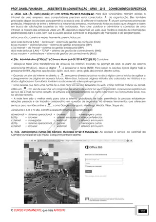 PROF. DANIEL FUNABASHI ASSISTENTE EM ADMINISTRAÇÃO  UFMS  2015 CONHECIMENTOS ESPECÍFICOS
O CURSO PERMANENTE que mais APROVA! 102
3. [Anal. Jud.-(Ár. Adm.)-(CC03)-(T1)-TRT-16ªREG-MA/2014-FCC].(Q.22) Para que funcionários tenham acesso à
intranet de uma empresa, seus computadores precisam estar conectados I da organização. Eles também
precisarão dispor de browsers para permitir o acesso à web. O software e hardware II atuam como mecanismos de
proteção, interpondo-se entre a internet e a intranet da empresa, monitorando todos os dados que chegam e saem
em busca de solicitações suspeitas ou não autorizadas. Para criar, publicar e administrar o conteúdo de uma
intranet, a maioria das empresas utiliza um III , aplicativo disponível via web, que facilita a criação de informações
padronizadas para a web, sem que o usuário precise conhecer as linguagens de marcação e de programação.
As lacunas são, correta e respectivamente, preenchidas por:
a) à rede de local (LAN) − de firewall − sistema de gestão de conteúdo (CMS)
b) ao modem − cliente/servidor − sistema de gestão empresarial (ERP)
c) à internet − de firewall − sistema de gestão empresarial (ERP)
d) à rede de local (LAN) − TCP/IP − sistema de gestão de conhecimento (KMS)
e) ao modem − antimalware − sistema de gestão de conhecimento (KMS)
4. [Téc. Administrativo-(CF06)-(T1)-Câmara Municipal-SP/2014-FCC].(Q.51) Considere:
− Deseja-se fazer uma transferência de arquivos na Internet. Estando no prompt do DOS (a partir do sistema
operacional Windows), deve-se digitar I e pressionar a tecla ENTER. Para saber as opções, basta digitar help e
pressionar ENTER. Algumas opções são: open, ascii, recv, send, glob, disconnect, dentre outras.
− Quando um site da Internet é aberto, o II armazena diversos arquivos no disco rígido com o intuito de agilizar o
carregamento da página em acessos futuros. Além disso, todas as páginas visitadas são colocadas no histórico e os
dados digitados em formulários também acabam sendo salvos pelo programa.
− Uma pessoa que tem uma conta de e-mail com um serviço baseado na web, como Hotmail, Yahoo! ou Gmail,
utiliza um III . Em vez de executar um programa de serviço de e-mail no seu computador, a pessoa se registra num
serviço de e-mail de forma remota. O software e o armazenamento da conta não ficam no computador local, mas
no servidor remoto.
− A rede tem sido o melhor meio para criar o sistema globalizado de hoje, permitindo às pessoas estabelecer
relações pessoais e de trabalho colaborativo em questão de segundos. Há diversas ferramentas que oferecem
serviços para reuniões online e IV , como Google+ Hangouts, Meetin.gs, WebEx, Viber, Skype etc.
As lacunas I, II, III e IV são, correta e respectivamente, preenchidas por:
a) webmail − sistema operacional − browser − mensagens curtas
b) ftp − browser − sistema em nuvem − videoconferências
c) telnet − navegador − webmail − sistemas em nuvem
d) ftp − sistema operacional − gopher − mensagens curtas
e) telnet − browser − webmail − sistemas em nuvem
5. [Téc. Administrativo-(CF06)-(T1)-Câmara Municipal-SP/2014-FCC].(Q.56) Ao acessar o serviço de webmail da
Câmara Municipal de São Paulo, a seguinte janela é aberta:
 
