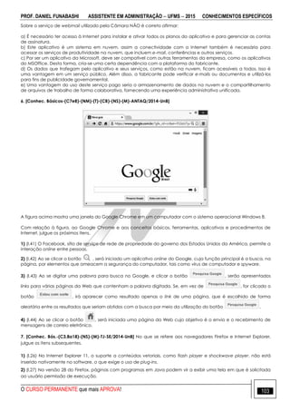 PROF. DANIEL FUNABASHI ASSISTENTE EM ADMINISTRAÇÃO  UFMS  2015 CONHECIMENTOS ESPECÍFICOS
O CURSO PERMANENTE que mais APROVA! 103
Sobre o serviço de webmail utilizado pela Câmara NÃO é correto afirmar:
a) É necessário ter acesso à Internet para instalar e ativar todos os planos do aplicativo e para gerenciar as contas
de assinatura.
b) Este aplicativo é um sistema em nuvem, assim a conectividade com a Internet também é necessária para
acessar os serviços de produtividade na nuvem, que incluem e-mail, conferências e outros serviços.
c) Por ser um aplicativo da Microsoft, deve ser compatível com outras ferramentas da empresa, como os aplicativos
do MSOffice. Desta forma, cria-se uma certa dependência com a plataforma do fabricante.
d) Os dados que trafegam pelo aplicativo e seus serviços, como estão na nuvem, ficam acessíveis a todos. Isso é
uma vantagem em um serviço público. Além disso, a fabricante pode verificar e-mails ou documentos e utilizá-los
para fins de publicidade governamental.
e) Uma vantagem do uso deste serviço pago seria o armazenamento de dados na nuvem e o compartilhamento
de arquivos de trabalho de forma colaborativa, fornecendo uma experiência administrativa unificada.
6. [Conhec. Básicos-(C7e8)-(NM)-(T)-(CB)-(NS)-(M)-ANTAQ/2014-UnB]
A figura acima mostra uma janela do Google Chrome em um computador com o sistema operacional Windows 8.
Com relação à figura, ao Google Chrome e aos conceitos básicos, ferramentas, aplicativos e procedimentos de
Internet, julgue os próximos itens.
1) (I.41) O Facebook, sítio de serviço de rede de propriedade do governo dos Estados Unidos da América, permite a
interação online entre pessoas.
2) (I.42) Ao se clicar o botão , será iniciado um aplicativo online do Google, cuja função principal é a busca, na
página, por elementos que ameacem a segurança do computador, tais como vírus de computador e spyware.
3) (I.43) Ao se digitar uma palavra para busca no Google, e clicar o botão , serão apresentados
links para várias páginas da Web que contenham a palavra digitada. Se, em vez de , for clicado o
botão , irá aparecer como resultado apenas o link de uma página, que é escolhido de forma
aleatória entre os resultados que seriam obtidos com a busca por meio da utilização do botão .
4) (I.44) Ao se clicar o botão , será iniciada uma página da Web cujo objetivo é o envio e o recebimento de
mensagens de correio eletrônico.
7. [Conhec. Bás.-(C3,8a18)-(NS)-(M)-TJ-SE/2014-UnB] No que se refere aos navegadores Firefox e Internet Explorer,
julgue os itens subsequentes.
1) (l.26) No Internet Explorer 11, o suporte a conteúdos vetoriais, como flash player e shockwave player, não está
inserido nativamente no software, o que exige o uso de plug-ins.
2) (l.27) Na versão 28 do Firefox, páginas com programas em Java podem vir a exibir uma tela em que é solicitada
ao usuário permissão de execução.
 