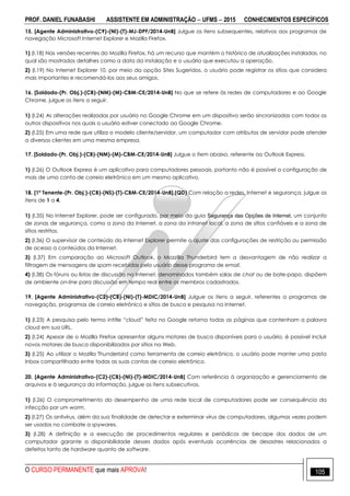 PROF. DANIEL FUNABASHI ASSISTENTE EM ADMINISTRAÇÃO  UFMS  2015 CONHECIMENTOS ESPECÍFICOS
O CURSO PERMANENTE que mais APROVA! 105
15. [Agente Administrativo-(C9)-(NI)-(T)-MJ-DPF/2014-UnB] Julgue os itens subsequentes, relativos aos programas de
navegação Microsoft Internet Explorer e Mozilla Firefox.
1) (I.18) Nas versões recentes do Mozilla Firefox, há um recurso que mantém o histórico de atualizações instaladas, no
qual são mostrados detalhes como a data da instalação e o usuário que executou a operação.
2) (I.19) No Internet Explorer 10, por meio da opção Sites Sugeridos, o usuário pode registrar os sítios que considera
mais importantes e recomendá-los aos seus amigos.
16. [Soldado-(Pr. Obj.)-(CB)-(NM)-(M)-CBM-CE/2014-UnB] No que se refere às redes de computadores e ao Google
Chrome, julgue os itens a seguir.
1) (I.24) As alterações realizadas por usuário no Google Chrome em um dispositivo serão sincronizadas com todos os
outros dispositivos nos quais o usuário estiver conectado ao Google Chrome.
2) (I.25) Em uma rede que utiliza o modelo cliente/servidor, um computador com atributos de servidor pode atender
a diversos clientes em uma mesma empresa.
17. [Soldado-(Pr. Obj.)-(CB)-(NM)-(M)-CBM-CE/2014-UnB] Julgue o item abaixo, referente ao Outlook Express.
1) (I.26) O Outlook Express é um aplicativo para computadores pessoais, portanto não é possível a configuração de
mais de uma conta de correio eletrônico em um mesmo aplicativo.
18. [1º Tenente-(Pr. Obj.)-(CB)-(NS)-(T)-CBM-CE/2014-UnB].(QD) Com relação a redes, Internet e segurança, julgue os
itens de 1 a 4.
1) (I.35) No Internet Explorer, pode ser configurado, por meio da guia Segurança das Opções de Internet, um conjunto
de zonas de segurança, como a zona da Internet, a zona da intranet local, a zona de sítios confiáveis e a zona de
sítios restritos.
2) (I.36) O supervisor de conteúdo do Internet Explorer permite o ajuste das configurações de restrição ou permissão
de acesso a conteúdos da Internet.
3) (I.37) Em comparação ao Microsoft Outlook, o Mozzilla Thunderbird tem a desvantagem de não realizar a
filtragem de mensagens de spam recebidas pelo usuário desse programa de email.
4) (I.38) Os fóruns ou listas de discussão na Internet, denominados também salas de chat ou de bate-papo, dispõem
de ambiente on-line para discussão em tempo real entre os membros cadastrados.
19. [Agente Administrativo-(C2)-(CB)-(NI)-(T)-MDIC/2014-UnB] Julgue os itens a seguir, referentes a programas de
navegação, programas de correio eletrônico e sítios de busca e pesquisa na Internet.
1) (I.23) A pesquisa pelo termo intitle “cloud” feita no Google retorna todas as páginas que contenham a palavra
cloud em sua URL.
2) (I.24) Apesar de o Mozilla Firefox apresentar alguns motores de busca disponíveis para o usuário, é possível incluir
novos motores de busca disponibilizados por sítios na Web.
3) (I.25) Ao utilizar o Mozilla Thunderbird como ferramenta de correio eletrônico, o usuário pode manter uma pasta
Inbox compartilhada entre todas as suas contas de correio eletrônico.
20. [Agente Administrativo-(C2)-(CB)-(NI)-(T)-MDIC/2014-UnB] Com referência à organização e gerenciamento de
arquivos e à segurança da informação, julgue os itens subsecutivos.
1) (I.26) O comprometimento do desempenho de uma rede local de computadores pode ser consequência da
infecção por um worm.
2) (I.27) Os antivírus, além da sua finalidade de detectar e exterminar vírus de computadores, algumas vezes podem
ser usados no combate a spywares.
3) (I.28) A definição e a execução de procedimentos regulares e periódicos de becape dos dados de um
computador garante a disponibilidade desses dados após eventuais ocorrências de desastres relacionados a
defeitos tanto de hardware quanto de software.
 