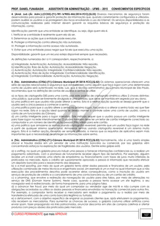 PROF. DANIEL FUNABASHI ASSISTENTE EM ADMINISTRAÇÃO  UFMS  2015 CONHECIMENTOS ESPECÍFICOS
O CURSO PERMANENTE que mais APROVA! 107
4. [Anal. Jud.-(Ár. Adm.)-(CC03)-(T1)-TRT-16ªREG-MA/2014-FCC].(Q.23) Diversos mecanismos de segurança foram
desenvolvidos para prover e garantir proteção da informação que, quando corretamente configurados e utilizados,
podem auxiliar os usuários a se protegerem dos riscos envolvendo o uso da Internet. Os serviços disponibilizados e as
comunicações realizadas pela internet devem garantir os requisitos básicos de segurança e proteção da
informação, como:
Identificação: permitir que uma entidade se identifique, ou seja, diga quem ela é.
I. Verificar se a entidade é realmente quem ela diz ser.
II. Determinar as ações que a entidade pode executar.
III. Proteger a informação contra alteração não autorizada.
IV. Proteger a informação contra acesso não autorizado.
V. Evitar que uma entidade possa negar que foi ela que executou uma ação.
Disponibilidade: garantir que um recurso esteja disponível sempre que necessário.
As definições numeradas de I a V correspondem, respectivamente, a:
a) Integridade; Autenticação; Autorização; Acessabilidade; Não repúdio.
b) Identificação; Raio de Ação; Autorização; Acessabilidade; Negação.
c) Autenticação; Autorização; Integridade; Confidencialidade; Não repúdio.
d) Autenticação; Raio de Ação; Integridade; Confidencialidade; Identificação.
e) Integridade; Confidencialidade; Autenticação; Autorização; Negação.
5. [Téc. Administrativo-(CF06)-(T1)-Câmara Municipal-SP/2014-FCC].(Q.52) Os sistemas operacionais oferecem uma
série de opções relacionadas à segurança que estabelecem como alguém que faça logon com uma determinada
conta de usuário será autenticado na rede. Luiz, que é técnico administrativo da Câmara Municipal de São Paulo,
recomendou que na definição de contas de usuários e senhas se utilize
a) os tipos de criptografia DES para uma conta, pois este padrão de criptografia simétrica utiliza 2 chaves distintas:
uma pública, que pode ser livremente divulgada e uma privada, que deve ser mantida em segredo por seu dono.
b) uma política em que usuário não pode alterar a senha. Esta é a melhor opção quando se deseja garantir que o
usuário será a única pessoa a conhecer a senha.
c) uma política para que o usuário altere a senha no próximo logon, forçando-o a alterar a senha toda vez que fizer
logon na rede. Esta é a opção ideal quando se deseja manter o controle sobre uma conta de usuário, como a
conta de um funcionário da Câmara.
d) um cartão inteligente para o logon interativo. Este método requer que o usuário possua um cartão inteligente
para fazer logon na rede interativamente. O usuário também deve ter um leitor de cartão inteligente conectado ao
computador e um número de identificação pessoal (PIN) válido para este cartão.
e) uma política que armazene as senhas usando criptografia reversível: permite que um usuário faça logon na rede
a partir de qualquer sistema operacional. Armazenar senhas usando criptografia reversível é um sistema muito
seguro. Esta é a melhor opção, devendo ser sempre utilizada, a menos que os requisitos de aplicativo sejam mais
importantes que a necessidade de proteger as informações sobre senha.
6. [Téc. Administrativo-(CF06)-(T1)-Câmara Municipal-SP/2014-FCC].(Q.53) Normalmente, não é uma tarefa simples
atacar e fraudar dados em um servidor de uma instituição bancária ou comercial, por isso golpistas vêm
concentrando esforços na exploração de fragilidades dos usuários. Dentre estes golpes está
a) o sniffing, no qual um golpista procura induzir uma pessoa a fornecer informações confidenciais ou a realizar um
pagamento adiantado, com a promessa de futuramente receber algum tipo de benefício. Por exemplo, alguém
recebe um e-mail contendo uma oferta de empréstimo ou financiamento com taxas de juros muito inferiores às
praticadas no mercado. Após o crédito ser supostamente aprovado a pessoa é informada que necessita efetuar
um depósito bancário para o ressarcimento das despesas.
b) o e-mail spoofing, por meio do qual um golpista tenta obter dados pessoais e financeiros de um usuário, pela
utilização combinada de meios técnicos e engenharia social. Um exemplo é um e-mail no qual informam que a não
execução dos procedimentos descritos pode acarretar sérias consequências, como a inscrição do usuário em
serviços de proteção de crédito e o cancelamento de uma conta bancária ou de um cartão de crédito.
c) o pharming, que envolve a redireção da navegação do usuário para sites falsos, por meio de alterações no
serviço de DNS (Domain Name System). Neste caso, quando a pessoa tenta acessar um site legítimo, o seu
navegador web é redirecionado, de forma transparente, para uma página falsa.
d) o advance fee fraud, por meio do qual um comprador ou vendedor age de má-fé e não cumpre com as
obrigações acordadas ou utiliza os dados pessoais e financeiros envolvidos na transação comercial para outros fins.
Por exemplo, o comprador tenta receber a mercadoria sem realizar o pagamento ou o realiza por meio de
transferência efetuada de uma conta bancária ilegítima ou furtada.
e) o defacement, com o objetivo específico de enganar os possíveis clientes que, após efetuarem os pagamentos,
não recebem as mercadorias. Para aumentar as chances de sucesso, o golpista costuma utilizar artifícios como
enviar spam, fazer propaganda via links patrocinados, anunciar descontos em sites de compras coletivas e ofertar
produtos com preços abaixo dos praticados pelo mercado.
 