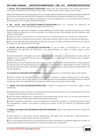 PROF. DANIEL FUNABASHI ASSISTENTE EM ADMINISTRAÇÃO  UFMS  2015 CONHECIMENTOS ESPECÍFICOS
O CURSO PERMANENTE que mais APROVA! 108
7. [Conhec. Bás.-(C3,8a18)-(NS)-(M)-TJ-SE/2014-UnB] Diversos vírus de computadores são criados diariamente e
muitos não são detectados por ferramentas de antivírus. A respeito desse assunto, julgue os itens a seguir.
1) (l.30) Para tentar prevenir uma infecção por vírus ou malware, algumas ferramentas de antivírus procedem à detecção
por heurística, técnica de detecção de vírus baseada no comportamento anômalo ou malicioso de um software.
2) (l.31) Os computadores com sistema operacional Linux não são afetados por vírus; os que têm sistemas Windows
são vulneráveis a vírus, por falhas específicas de kernel.
8. [Téc. Jud.-(Ár. Adm.-Jud.)-(CB)-(C19)-(NM)-(T)-TJ-SE/2014-UnB]Acerca dos conceitos de segurança da
informação e de redes de computadores, julgue os próximos itens.
1) (I.28) Embora as redes sociais ofereçam muitas facilidades de comunicação, é imprescindível que seus usuários
adotem hábitos de segurança, como, por exemplo, o de manter, em seus computadores, antivírus atualizado, para
evitar contaminações.
2) (I.29) Para evitar a contaminação de um arquivo por vírus, é suficiente salvá-lo com a opção de compactação.
3) (I.30) O firewall é um dispositivo que conecta o computador pessoal à rede mundial com garantia de segurança.
4) (I.31) O procedimento de becape pode ser realizado tanto para um arquivo individual quanto para um conjunto
de arquivos, ou até mesmo para um HD inteiro.
9. [Conhec. Bás.-(C1a3 e 5a7)-(NS)-(M)-TC-DF/2014-UnB] No que se refere à computação na nuvem, aos
procedimentos de segurança da informação e ao armazenamento de dados na nuvem, julgue os itens
subsequentes.
1) (I.59) Normalmente, mensagens de email passam por vários roteadores e equipamentos de rede antes de
chegarem ao seu destinatário final; por isso, para se aumentar a segurança da informação, essas mensagens
podem ser criptografadas.
2) (I.60) Embora a atual arquitetura de nuvem possua grande capacidade de armazenamento, os dados gerados
por redes sociais e por mecanismos de busca não podem ser armazenados e gerenciados em nuvem, devido ao
fato de eles serem produzidos, diariamente, em quantidade que extrapola a capacidade de armazenamento da
referida arquitetura.
10. [Contador-(C1)-(CB)-(NS)-(T)-MTE/2014-UnB] Com relação à segurança da informação, julgue o item abaixo.
1) (I.22) Os antivírus são ferramentas capazes de detectar e remover os códigos maliciosos de um computador,
como vírus e worms. Tanto os vírus quanto os worms são capazes de se propagarem automaticamente por meio da
inclusão de cópias de si mesmo em outros programas, modificando-os e tornando-se parte deles.
11. [Agente Adm.-(C2)-(CB)-(NM)-(M)-MTE/2014-UnB] A respeito de segurança da informação, julgue os itens
subsecutivos.
1) (I.24) Quando ativado na maquina, a principal característica do vírus time bomb e a sua capacidade de remover
o conteúdo do disco rígido em menos de uma hora.
2) (I.25) No âmbito organizacional, a segurança da informação deve ser vista como um processo responsável por
tratar exclusivamente a informação pertencente a área de tecnologia.
3) (I.26) Em ambientes corporativos, um dos procedimentos de Segurança adotado e o monitoramento de acessos
dos empregados a Internet, cujo objetivo e permitir que apenas os sítios de interesse da organização sejam
acessados.
12. [Médico do Trabalho-(C2)-(CB)-(NS)-(M)-CAIXA/2014-UnB].(QDM) Julgue os itens seguintes, relativos a noções de
informática.
1) (I.36) Quando um documento assinado digitalmente sofre algum tipo de alteração, automaticamente a
assinatura digital vinculada ao documento torna-se inválida.
2) (I.37) A autoridade certificadora raiz é responsável por emitir e administrar os certificados digitais dos usuários, ou
seja, ela possui todas as chaves privadas dos usuários dos certificados que ela emite.
 